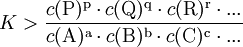 K > \frac{c(\mathrm{P})^\mathrm{p} \cdot c(\mathrm{Q})^\mathrm{q} \cdot c(\mathrm{R})^\mathrm{r} \cdot ...}{c(\mathrm{A})^\mathrm{a} \cdot  c(\mathrm{B})^\mathrm{b} \cdot c(\mathrm{C})^\mathrm{c} \cdot ...}
